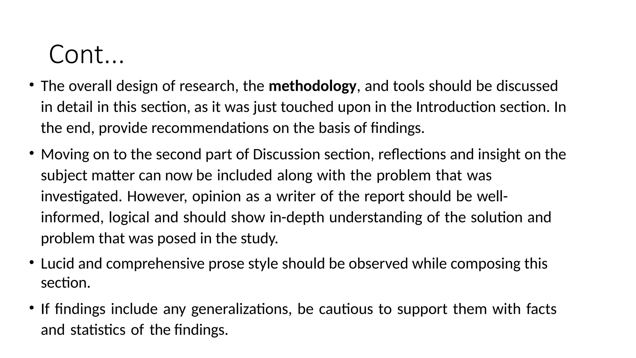 Cont...
• The overall design of research, the methodology, and tools should be discussed
in detail in this section, as it was just touched upon in the Introduction section. In
the end, provide recommendations on the basis of findings.
• Moving on to the second part of Discussion section, reflections and insight on the
subject matter can now be included along with the problem that was
investigated. However, opinion as a writer of the report should be well-
informed, logical and should show in-depth understanding of the solution and
problem that was posed in the study.
• Lucid and comprehensive prose style should be observed while composing this
section.
• If findings include any generalizations, be cautious to support them with facts
and statistics of the findings.
 