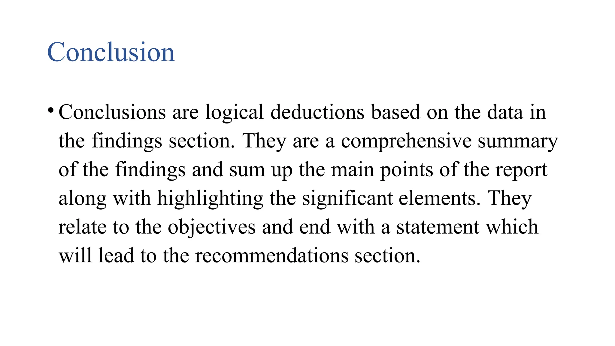 Conclusion
• Conclusions are logical deductions based on the data in
the findings section. They are a comprehensive summary
of the findings and sum up the main points of the report
along with highlighting the significant elements. They
relate to the objectives and end with a statement which
will lead to the recommendations section.
 