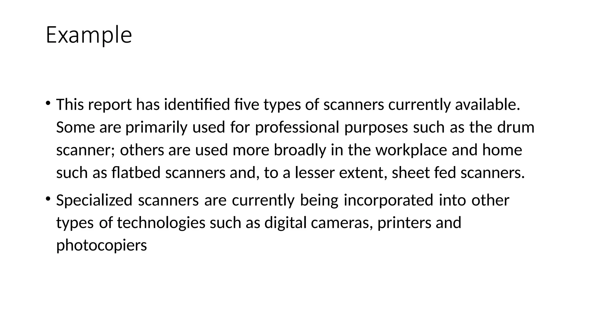 Example
• This report has identified five types of scanners currently available.
Some are primarily used for professional purposes such as the drum
scanner; others are used more broadly in the workplace and home
such as flatbed scanners and, to a lesser extent, sheet fed scanners.
• Specialized scanners are currently being incorporated into other
types of technologies such as digital cameras, printers and
photocopiers
 