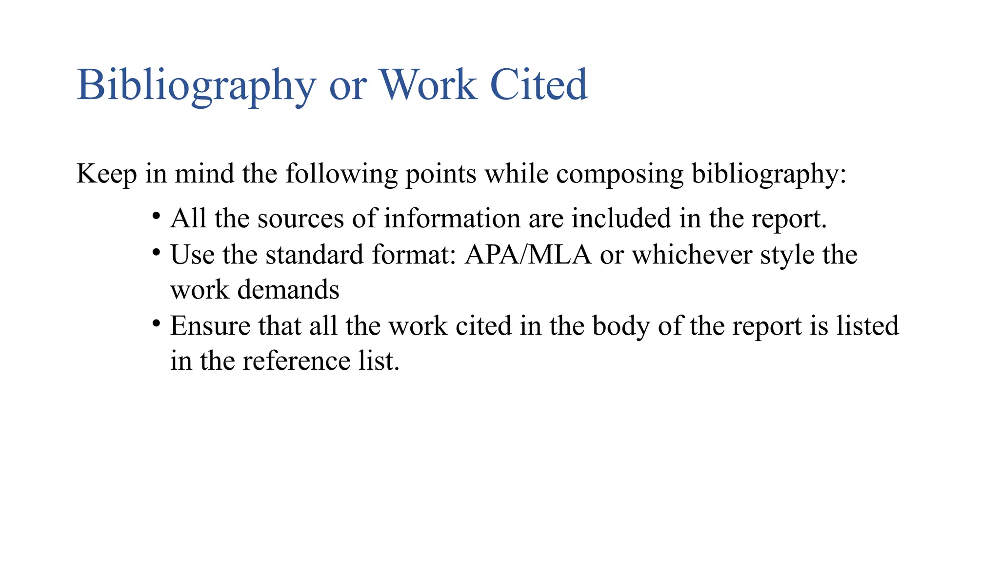 Bibliography or Work Cited
Keep in mind the following points while composing bibliography:
• All the sources of information are included in the report.
• Use the standard format: APA/MLA or whichever style the
work demands
• Ensure that all the work cited in the body of the report is listed
in the reference list.
 
