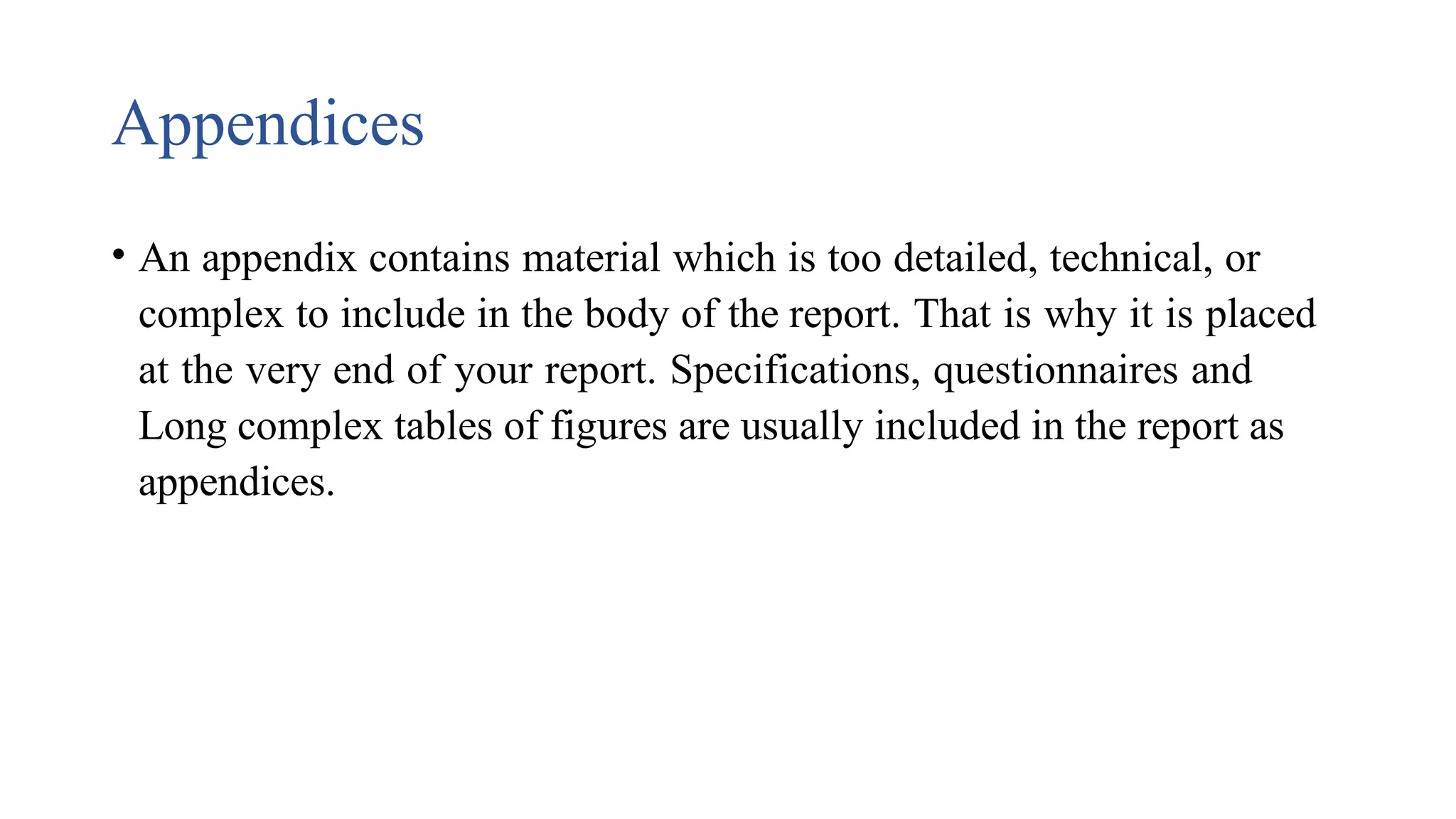 Appendices
• An appendix contains material which is too detailed, technical, or
complex to include in the body of the report. That is why it is placed
at the very end of your report. Specifications, questionnaires and
Long complex tables of figures are usually included in the report as
appendices.
 