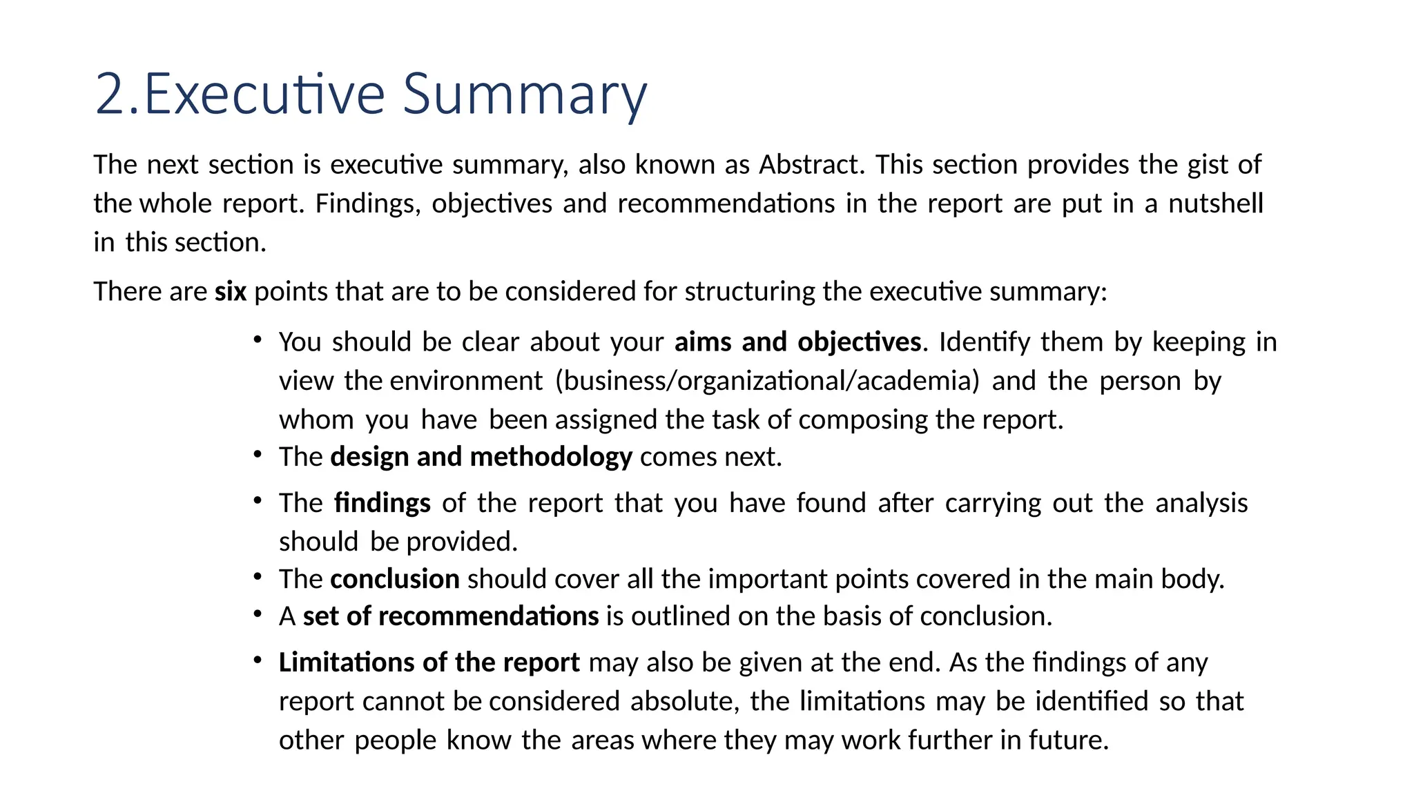 2.Executive Summary
The next section is executive summary, also known as Abstract. This section provides the gist of
the whole report. Findings, objectives and recommendations in the report are put in a nutshell
in this section.
There are six points that are to be considered for structuring the executive summary:
• You should be clear about your aims and objectives. Identify them by keeping in
view the environment (business/organizational/academia) and the person by
whom you have been assigned the task of composing the report.
• The design and methodology comes next.
• The findings of the report that you have found after carrying out the analysis
should be provided.
• The conclusion should cover all the important points covered in the main body.
• A set of recommendations is outlined on the basis of conclusion.
• Limitations of the report may also be given at the end. As the findings of any
report cannot be considered absolute, the limitations may be identified so that
other people know the areas where they may work further in future.
 