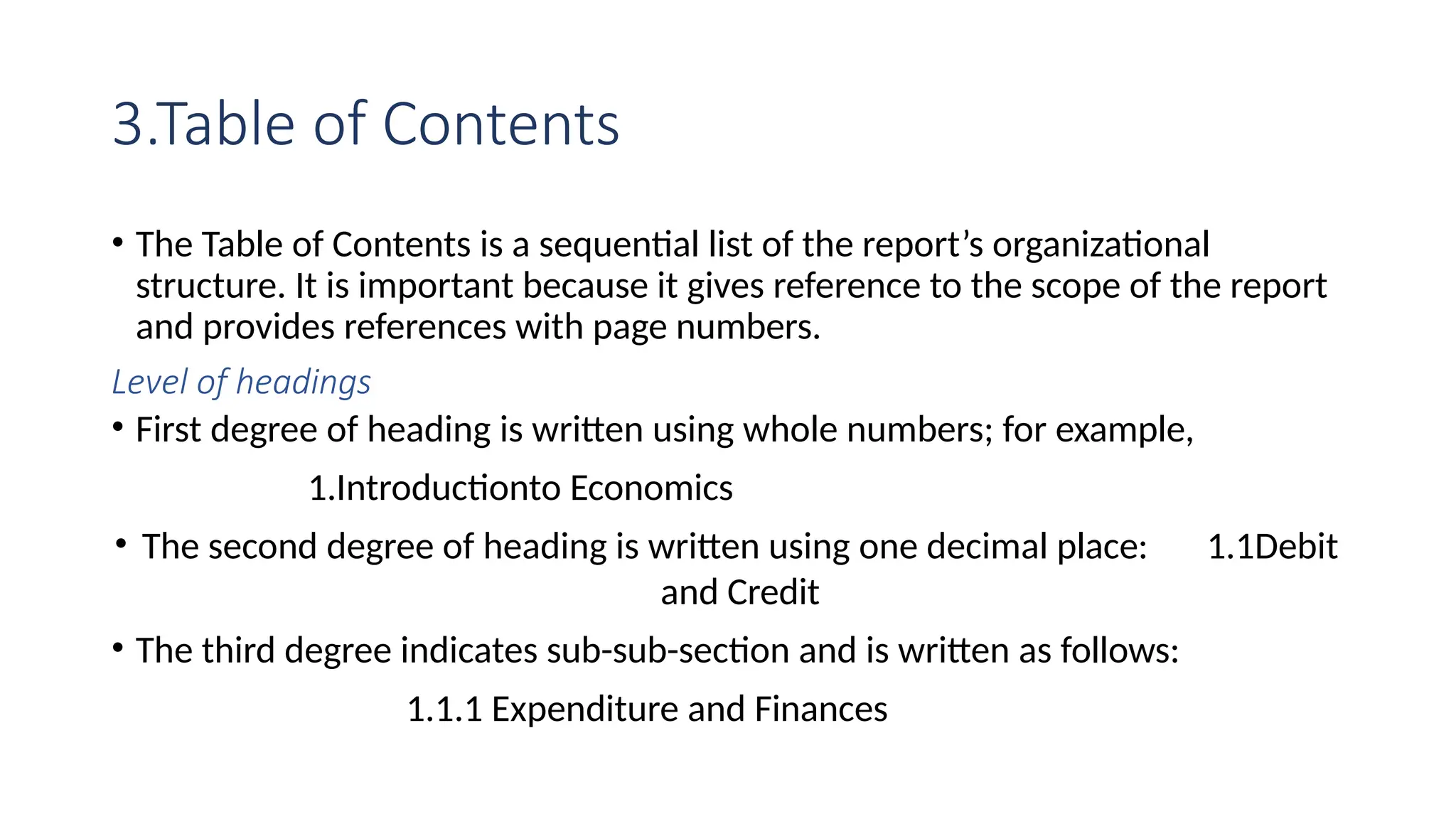 3.Table of Contents
• The Table of Contents is a sequential list of the report’s organizational
structure. It is important because it gives reference to the scope of the report
and provides references with page numbers.
Level of headings
• First degree of heading is written using whole numbers; for example,
1.Introductionto Economics
• The second degree of heading is written using one decimal place: 1.1Debit
and Credit
• The third degree indicates sub-sub-section and is written as follows:
1.1.1 Expenditure and Finances
 