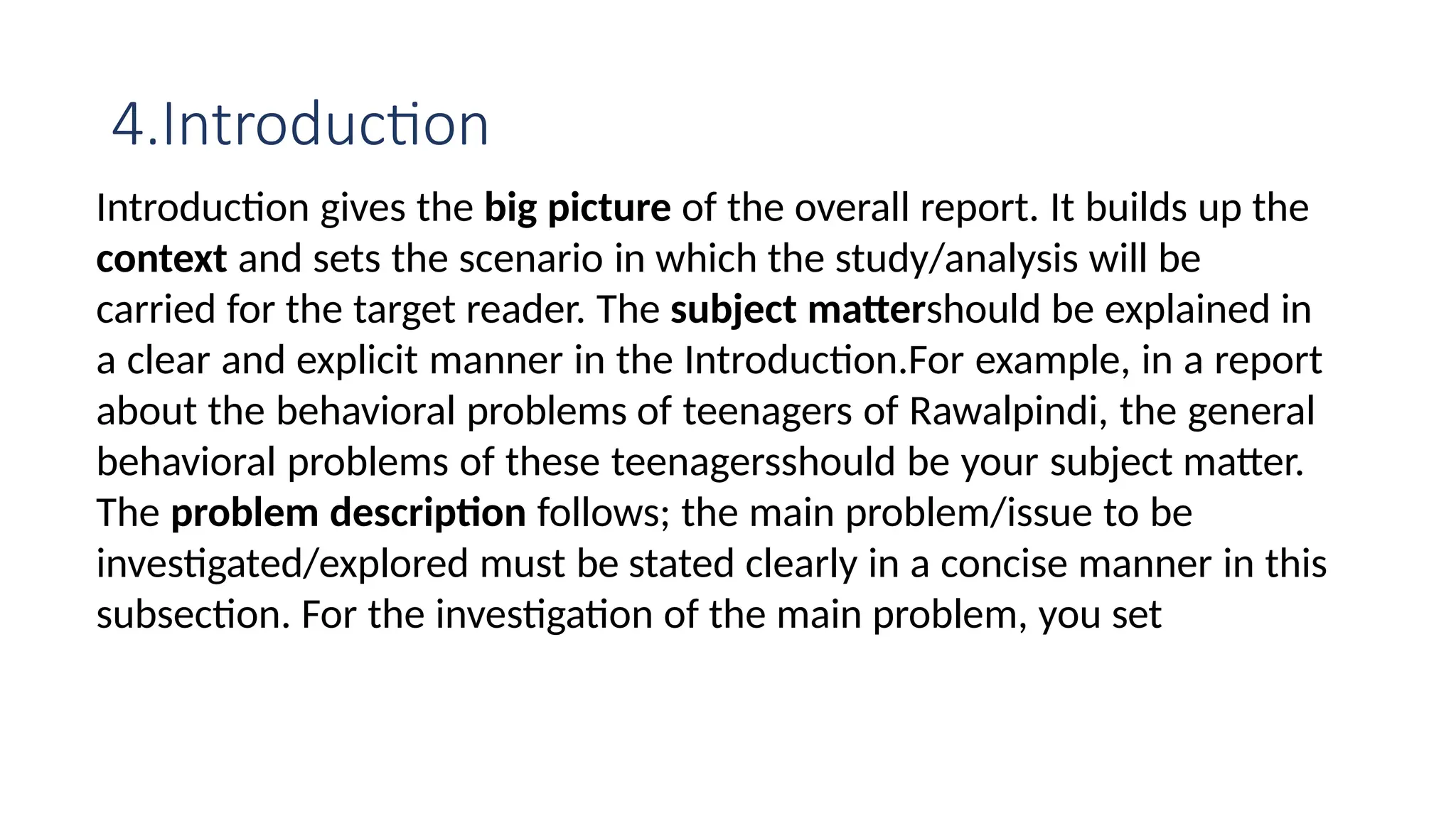 4.Introduction
Introduction gives the big picture of the overall report. It builds up the
context and sets the scenario in which the study/analysis will be
carried for the target reader. The subject mattershould be explained in
a clear and explicit manner in the Introduction.For example, in a report
about the behavioral problems of teenagers of Rawalpindi, the general
behavioral problems of these teenagersshould be your subject matter.
The problem description follows; the main problem/issue to be
investigated/explored must be stated clearly in a concise manner in this
subsection. For the investigation of the main problem, you set
 