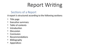 Report Writing
Sections of a Report
A report is structured according to the following sections:
• Title page
• Executive summary
• Table of contents
• Introduction
• Discussion
• Conclusion
• Recommendations
• Bibliography
• Appendices
 