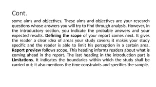 Cont.
some aims and objectives. These aims and objectives are your research
questions whose answers you will try to find through analysis. However, in
the introductory section, you indicate the probable answers and your
expected results. Defining the scope of your report comes next. It gives
the reader a clear idea of areas your study covers; it makes your study
specific and the reader is able to limit his perception in a certain area.
Report preview follows scope. This heading informs readers about what is
coming ahead in the report. The last heading in the introduction part is
Limitations. It indicates the boundaries within which the study shall be
carried out; it also mentions the time constraints and specifies the sample.
 