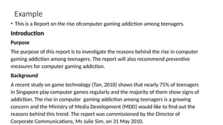 Example
• This is a Report on the rise ofcomputer gaming addiction among teenagers.
Introduction
Purpose
The purpose of this report is to investigate the reasons behind the rise in computer
gaming addiction among teenagers. The report will also recommend preventive
measures for computer gaming addiction.
Background
A recent study on game technology (Tan, 2010) shows that nearly 75% of teenagers
in Singapore play computer games regularly and the majority of them show signs of
addiction. The rise in computer gaming addiction among teenagers is a growing
concern and the Ministry of Media Development (MDD) would like to find out the
reasons behind this trend. The report was commissioned by the Director of
Corporate Communications, Ms Julie Sim, on 31 May 2010.
 