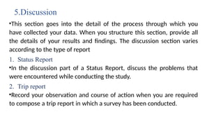 5.Discussion
•This section goes into the detail of the process through which you
have collected your data. When you structure this section, provide all
the details of your results and findings. The discussion section varies
according to the type of report
1. Status Report
•In the discussion part of a Status Report, discuss the problems that
were encountered while conducting the study.
2. Trip report
•Record your observation and course of action when you are required
to compose a trip report in which a survey has been conducted.
 
