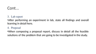 Cont...
3. Lab report
•After performing an experiment in lab, state all findings and overall
learning in detail here.
4. Proposal
•When composing a proposal report, discuss in detail all the feasible
solutions of the problem that are going to be investigated in the study.
 