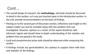 Cont...
• The overall design of research, the methodology, and tools should be discussed
in detail in this section, as it was just touched upon in the Introduction section. In
the end, provide recommendations on the basis of findings.
• Moving on to the second part of Discussion section, reflections and insight on the
subject matter can now be included along with the problem that was
investigated. However, opinion as a writer of the report should be well-
informed, logical and should show in-depth understanding of the solution and
problem that was posed in the study.
• Lucid and comprehensive prose style should be observed while composing this
section.
• If findings include any generalizations, be cautious to support them with facts
and statistics of the findings.
 