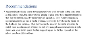 Recommendations
• Recommendations are useful for researchers who want to work in the same area
as the author. Thus, the author should ensure to give only those recommendations
that can be implemented by researchers in a practical way. Purely imaginative
recommendations are just a waste of space. Moreover, they should be based on
the findings. For instance, what more could be done in the same area may be
stated from a certain point of view. Do not give general recommendations; it only
shows you want to fill space. Rather, suggest topics for further research so that
others may benefit from them.
 