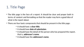 1. Title Page
• The title page is the face of a report. It should be clear and proper both in
terms of content and formatting so that the reader may form a good idea of
what is the report about.
• There are four basic components that should be present in the title page:
• It should have a clear title.
• It should have date of submission.
• It should have the detail of the person who has prepared the report,
that is, addresser’s name.
• It should have the addressee’s name.
 