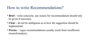 How to write Recommendations?
• Brief – write concisely; any reason for recommendation should only
be given if necessary.
• Clear – do not be ambiguous as to how the suggestion should be
implemented.
• Precise – vague recommendations usually result from insufficient
research/analysis.
 