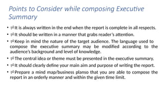 Points to Consider while composing Executive
Summary
• It is always written in the end when the report is complete in all respects.
• It should be written in a manner that grabs reader’s attention.
• Keep in mind the nature of the target audience. The language used to
compose the executive summary may be modified according to the
audience’s background and level of knowledge.
• The central idea or theme must be presented in the executive summary.
• It should clearly define your main aim and purpose of writing the report.
• Prepare a mind map/business planso that you are able to compose the
report in an orderly manner and within the given time limit.
 