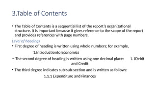 3.Table of Contents
• The Table of Contents is a sequential list of the report’s organizational
structure. It is important because it gives reference to the scope of the report
and provides references with page numbers.
Level of headings
• First degree of heading is written using whole numbers; for example,
1.Introductionto Economics
• The second degree of heading is written using one decimal place: 1.1Debit
and Credit
• The third degree indicates sub-sub-section and is written as follows:
1.1.1 Expenditure and Finances
 