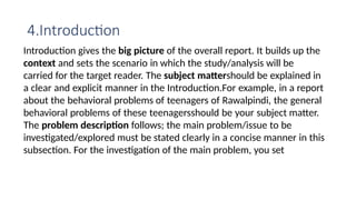 4.Introduction
Introduction gives the big picture of the overall report. It builds up the
context and sets the scenario in which the study/analysis will be
carried for the target reader. The subject mattershould be explained in
a clear and explicit manner in the Introduction.For example, in a report
about the behavioral problems of teenagers of Rawalpindi, the general
behavioral problems of these teenagersshould be your subject matter.
The problem description follows; the main problem/issue to be
investigated/explored must be stated clearly in a concise manner in this
subsection. For the investigation of the main problem, you set
 