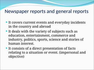 Newspaper reports and general reports
 It covers current events and everyday incidents
in the country and abroad
 It deals with the variety of subjects such as
education, entertainment, commerce and
industry, politics, sports, science and stories of
human interest.
 It consists of a direct presentation of facts
relating to a situation or event. (impersonal and
objective)
 