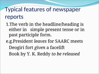 Typical features of newspaper
reports
1.The verb in the headline/heading is
either in simple present tense or in
past participle form.
e.g.President leaves for SAARC meets
Deogiri fort given a facelift
Book by Y. K. Reddy to be released
 
