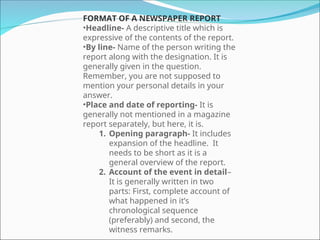 FORMAT OF A NEWSPAPER REPORT
•Headline- A descriptive title which is
expressive of the contents of the report.
•By line- Name of the person writing the
report along with the designation. It is
generally given in the question.
Remember, you are not supposed to
mention your personal details in your
answer.
•Place and date of reporting- It is
generally not mentioned in a magazine
report separately, but here, it is.
1. Opening paragraph- It includes
expansion of the headline. It
needs to be short as it is a
general overview of the report.
2. Account of the event in detail–
It is generally written in two
parts: First, complete account of
what happened in it’s
chronological sequence
(preferably) and second, the
witness remarks.
 