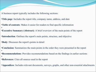 A business report typically includes the following sections:
•Title page: Includes the report title, company name, address, and date
•Table of contents: Makes it easier for readers to find specific information
•
•Executive Summary (Abstract): A brief overview of the main points of the report
•Introduction: Outlines the report's main points, structure, and objective
•Body: Discusses the report's points in detail
•Conclusion: Summarizes the main points in the order they were presented in the report
•
•Recommendations: Provides recommendations based on the findings in earlier sections
•
•References: Cites all sources used in the report
•Appendices: Includes relevant documents, surveys, graphs, and other non-essential attachments
 
