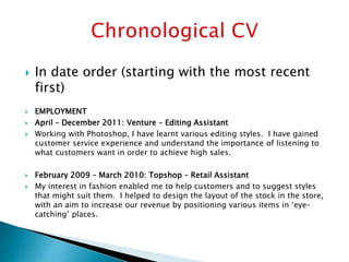  In date order (starting with the most recent
first)
 EMPLOYMENT
 April – December 2011: Venture – Editing Assistant
 Working with Photoshop, I have learnt various editing styles. I have gained
customer service experience and understand the importance of listening to
what customers want in order to achieve high sales.
 February 2009 – March 2010: Topshop – Retail Assistant
 My interest in fashion enabled me to help customers and to suggest styles
that might suit them. I helped to design the layout of the stock in the store,
with an aim to increase our revenue by positioning various items in ‘eye-
catching’ places.
 
