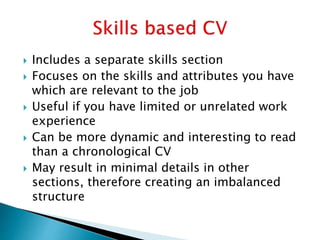  Includes a separate skills section
 Focuses on the skills and attributes you have
which are relevant to the job
 Useful if you have limited or unrelated work
experience
 Can be more dynamic and interesting to read
than a chronological CV
 May result in minimal details in other
sections, therefore creating an imbalanced
structure
 