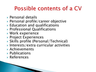  Personal details
 Personal profile/career objective
 Education and qualifications
 Professional Qualifications
 Work experience
 Project Experiences
 Skills profile (Personal/Technical)
 Interests/extra curricular activities
 Achievements
 Publications
 References
 
