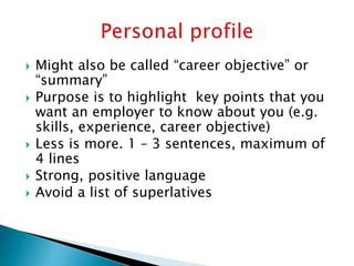  Might also be called “career objective” or
“summary”
 Purpose is to highlight key points that you
want an employer to know about you (e.g.
skills, experience, career objective)
 Less is more. 1 – 3 sentences, maximum of
4 lines
 Strong, positive language
 Avoid a list of superlatives
 