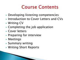  Developing listening competencies
 Introduction to Cover Letters and CVs
 Writing CV
 Completing the job application
 Cover letters
 Preparing for interview
 Meetings
 Summary writing
 Writing Short Reports
 