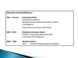 Education and Qualifications
2011 – Present University of Kent
B.Sc (Hons) in Science
Modules include: Contextual Studies, Creative
Investigations
Project: Communication and Critique
2009 – 2011 Maidstone Grammar School
A-levels: Physics(A), Mathematics (B),
Information Technology (C)
2005 – 2009 Wrotham School
GCEs: 8 GCSEs including English and Maths
 