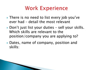  There is no need to list every job you’ve
ever had – detail the most relevant
 Don’t just list your duties – sell your skills.
Which skills are relevant to the
position/company you are applying to?
 Dates, name of company, position and
skills:
 