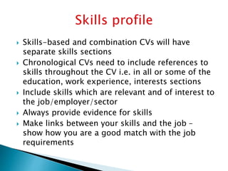  Skills-based and combination CVs will have
separate skills sections
 Chronological CVs need to include references to
skills throughout the CV i.e. in all or some of the
education, work experience, interests sections
 Include skills which are relevant and of interest to
the job/employer/sector
 Always provide evidence for skills
 Make links between your skills and the job –
show how you are a good match with the job
requirements
 