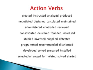 created instructed analyzed produced
negotiated designed calculated maintained
administered controlled reviewed
consolidated delivered founded increased
studied invented supplied detected
programmed recommended distributed
developed solved prepared installed
selected arranged formulated solved started
 