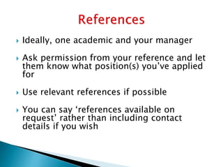  Ideally, one academic and your manager
 Ask permission from your reference and let
them know what position(s) you’ve applied
for
 Use relevant references if possible
 You can say ‘references available on
request’ rather than including contact
details if you wish
 