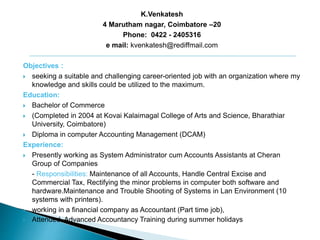 K.Venkatesh
4 Marutham nagar, Coimbatore –20
Phone: 0422 - 2405316
e mail: kvenkatesh@rediffmail.com
Objectives :
 seeking a suitable and challenging career-oriented job with an organization where my
knowledge and skills could be utilized to the maximum.
Education:
 Bachelor of Commerce
 (Completed in 2004 at Kovai Kalaimagal College of Arts and Science, Bharathiar
University, Coimbatore)
 Diploma in computer Accounting Management (DCAM)
Experience:
 Presently working as System Administrator cum Accounts Assistants at Cheran
Group of Companies
- Responsibilities: Maintenance of all Accounts, Handle Central Excise and
Commercial Tax, Rectifying the minor problems in computer both software and
hardware.Maintenance and Trouble Shooting of Systems in Lan Environment (10
systems with printers).
 working in a financial company as Accountant (Part time job),
 Attended Advanced Accountancy Training during summer holidays
 