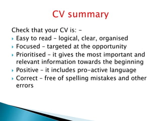 Check that your CV is: -
 Easy to read – logical, clear, organised
 Focused – targeted at the opportunity
 Prioritised – it gives the most important and
relevant information towards the beginning
 Positive – it includes pro-active language
 Correct – free of spelling mistakes and other
errors
 
