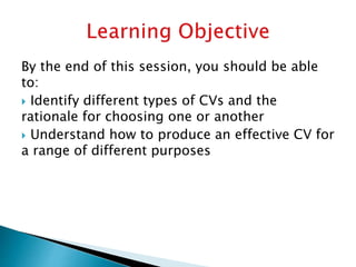By the end of this session, you should be able
to:
 Identify different types of CVs and the
rationale for choosing one or another
 Understand how to produce an effective CV for
a range of different purposes
 