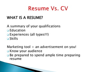 WHAT IS A RESUME?
A summary of your qualifications
 Education
 Experiences (all types!!!)
 Skills
Marketing tool + an advertisement on you!
 Know your audience
 Be prepared to spend ample time preparing
resume
 