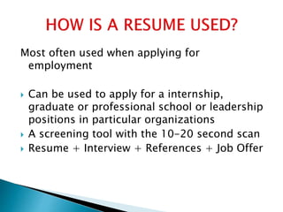 Most often used when applying for
employment
 Can be used to apply for a internship,
graduate or professional school or leadership
positions in particular organizations
 A screening tool with the 10-20 second scan
 Resume + Interview + References + Job Offer
 