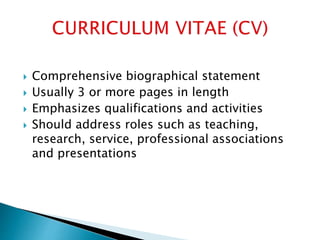  Comprehensive biographical statement
 Usually 3 or more pages in length
 Emphasizes qualifications and activities
 Should address roles such as teaching,
research, service, professional associations
and presentations
 
