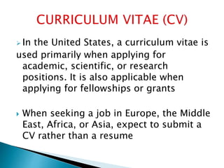  In the United States, a curriculum vitae is
used primarily when applying for
academic, scientific, or research
positions. It is also applicable when
applying for fellowships or grants
 When seeking a job in Europe, the Middle
East, Africa, or Asia, expect to submit a
CV rather than a resume
 