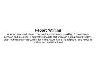 Report Writing
A report is a short, sharp, concise document which is written for a particular
purpose and audience. It generally sets outs and analyses a situation or problem,
often making recommendations for future action. It is a factual paper, and needs to
be clear and well-structured.
 