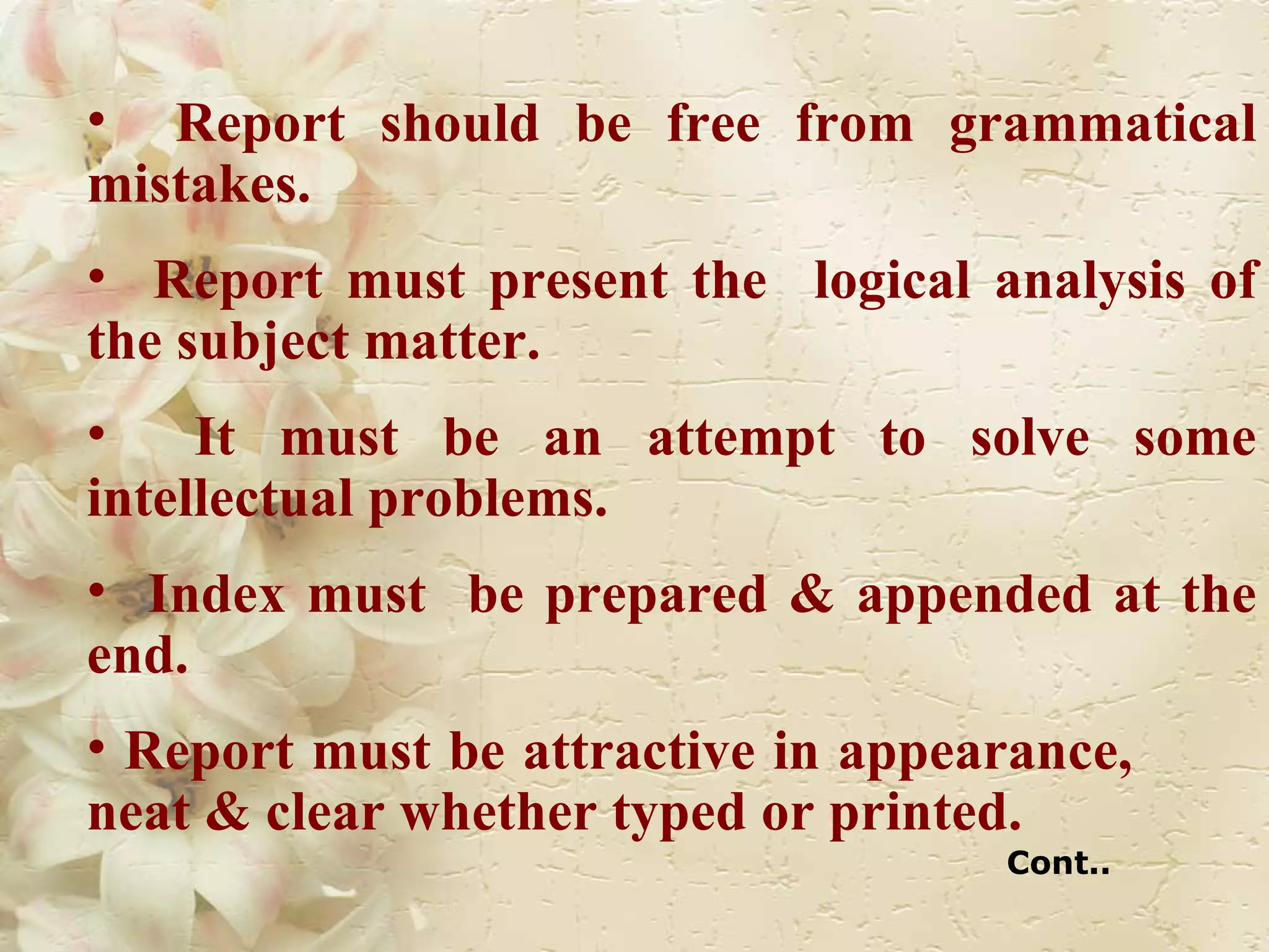 Report should be free from grammatical mistakes. Report must present the  logical analysis of the subject matter. It must be an attempt to solve some intellectual problems. Index must  be prepared & appended at the end. Report must be attractive in appearance,  neat & clear whether typed or printed. Cont.. 