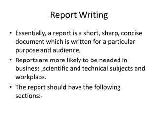Report Writing
• Essentially, a report is a short, sharp, concise
document which is written for a particular
purpose and audience.
• Reports are more likely to be needed in
business ,scientific and technical subjects and
workplace.
• The report should have the following
sections:-
 