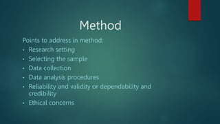 Method
Points to address in method:
• Research setting
• Selecting the sample
• Data collection
• Data analysis procedures
• Reliability and validity or dependability and
credibility
• Ethical concerns
 