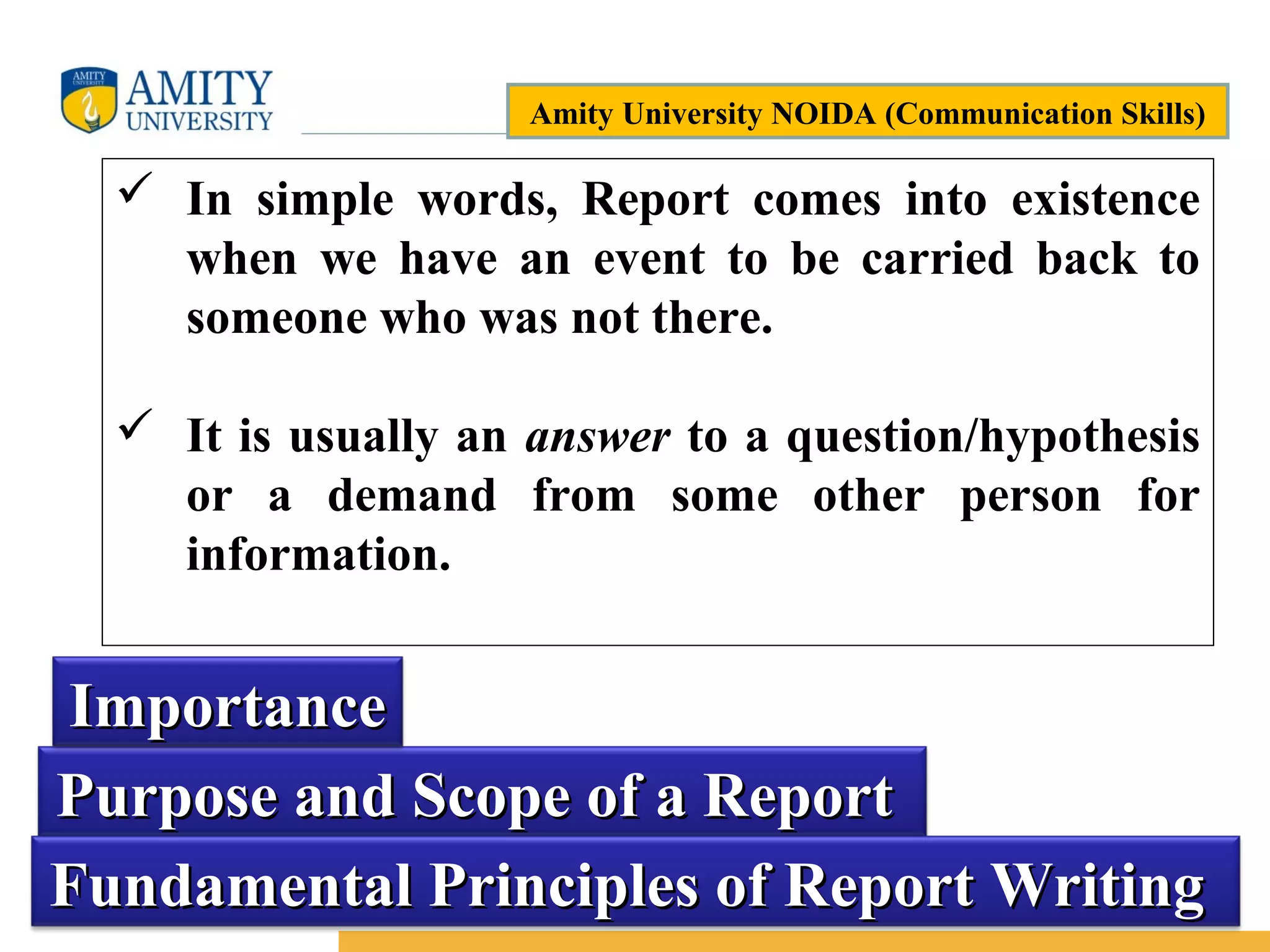 Name of Institution
5
Purpose and Scope of a ReportPurpose and Scope of a Report
 In simple words, Report comes into existence
when we have an event to be carried back to
someone who was not there.
 It is usually an answer to a question/hypothesis
or a demand from some other person for
information.
ImportanceImportance
Fundamental Principles of Report WritingFundamental Principles of Report Writing
Amity University NOIDA (Communication Skills)
 