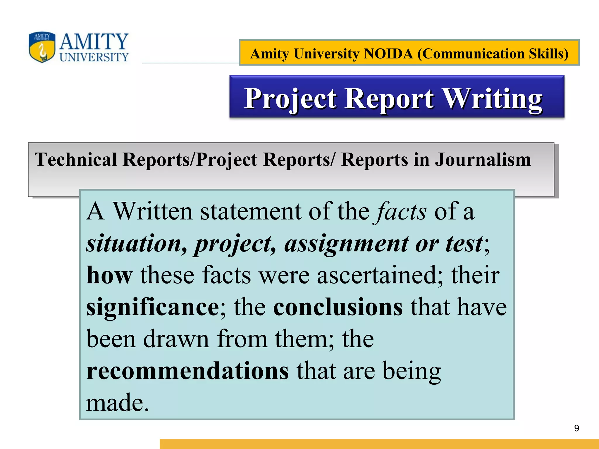 Name of Institution
9
Project Report WritingProject Report Writing
Technical Reports/Project Reports/ Reports in JournalismTechnical Reports/Project Reports/ Reports in Journalism
A Written statement of the facts of a
situation, project, assignment or test;
how these facts were ascertained; their
significance; the conclusions that have
been drawn from them; the
recommendations that are being
made.
Amity University NOIDA (Communication Skills)
 