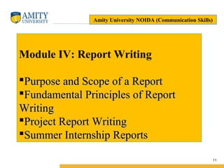 Name of Institution
11
Module IV: Report Writing
Purpose and Scope of a ReportPurpose and Scope of a Report
Fundamental Principles of ReportFundamental Principles of Report
WritingWriting
Project Report WritingProject Report Writing
Summer Internship ReportsSummer Internship Reports
Amity University NOIDA (Communication Skills)
 