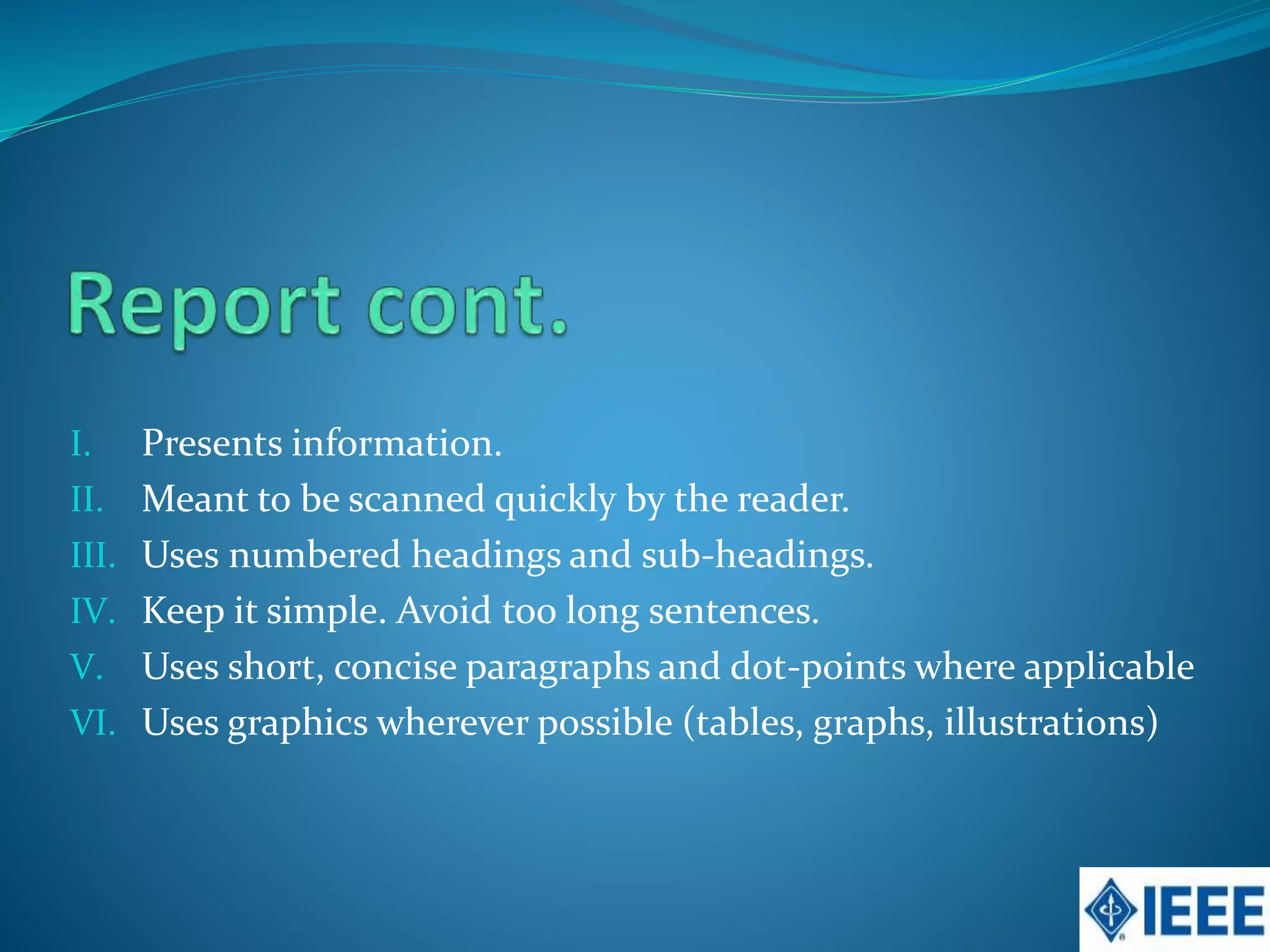 I. Presents information.
II. Meant to be scanned quickly by the reader.
III. Uses numbered headings and sub-headings.
IV. Keep it simple. Avoid too long sentences.
V. Uses short, concise paragraphs and dot-points where applicable
VI. Uses graphics wherever possible (tables, graphs, illustrations)