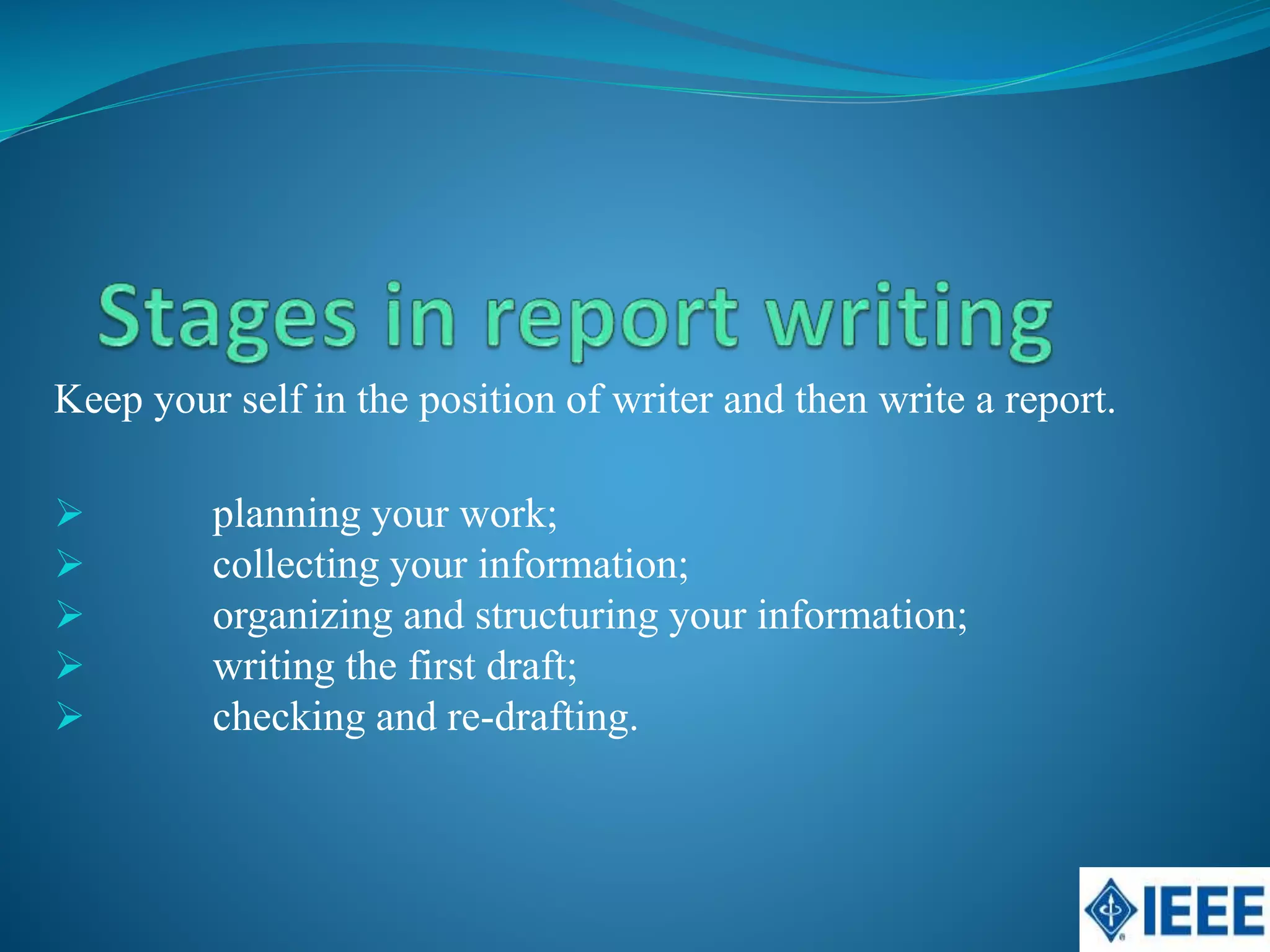 Keep your self in the position of writer and then write a report.
planning your work;
collecting your information;
organizing and structuring your information;
writing the first draft;
checking and re-drafting.